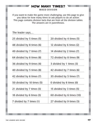 t h e l e a d e r s ay s d i v i d e 	 117
how many times?
MIXED DIVISION
If you want to make the game more challenging, use this page to give
you ideas for how many times to ask players to do an action.
This page contains division facts that are from all the division tables.
The answers are in parentheses.
25 divided by 5 times (5)
48 divided by 8 times (6)
49 divided by 7 times (7)
64 divided by 8 times (8)
36 divided by 9 times (4)
40 divided by 5 times (8)
42 divided by 6 times (7)
50 divided by 10 times (5)
21 divided by 7 times (3)
18 divided by 6 times (3)
7 divided by 7 times (1)
20 divided by 4 times (5)
12 divided by 6 times (2)
14 divided by 2 times (7)
72 divided by 8 times (9)
3 divided by 1 times (3)
42 divided by 7 times (6)
35 divided by 5 times (7)
0 divided by 8 times (0)
15 divided by 3 times (5)
60 divided by 6 times (10)
27 divided by 9 times (3)
The leader says,…
 