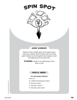 s p i n s p o t 	 119
©2004DevelopmentalStudiesCenter
GAME SUMMARY
For each group of players:
IN KIDS’ KIT
	2 different-colored game markers
	Dry-erase marker
	“Spin Spot” spinner 1
	“Spin Spot” game board
Players choose a target space on the game board.
They spin a spinner to get numbers and move their
game markers across the game board, trying to reach
the target space at the same time.
PLAYERS: Grades 4–6, small groups of two,
three, or four
YOU’LL NEED
spin spot
 