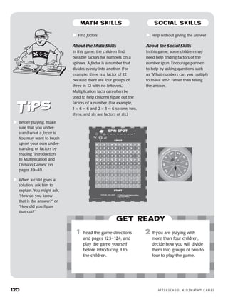120	 A F T E R S C H O O L K I D Z M AT H ™ G A M E S
	Before playing, make
sure that you under-
stand what a factor is.
You may want to brush
up on your own under-
standing of factors by
reading “Introduction
to Multiplication and
Division Games” on
pages 39–40.
	When a child gives a
solution, ask him to
explain. You might ask,
“How do you know
that is the answer?” or
“How did you figure
that out?”
Get ready
	Find factors
About the Math Skills
In this game, the children find
possible factors for numbers on a
spinner. A factor is a number that
divides evenly into another. (For
example, three is a factor of 12
because there are four groups of
three in 12 with no leftovers.)
Multiplication facts can often be
used to help children figure out the
factors of a number. (For example,
1 × 6 = 6 and 2 × 3 = 6 so one, two,
three, and six are factors of six.)
	Help without giving the answer
About the Social Skills
In this game, some children may
need help finding factors of the
number spun. Encourage partners
to help by asking questions such
as “What numbers can you multiply
to make ten?” rather than telling
the answer.
	1	 Read the game directions
and pages 123–124, and
play the game yourself
before introducing it to
the children.
2	 If you are playing with
more than four children,
decide how you will divide
them into groups of two to
four to play the game.
MATH SKILLS SOCIAL SKILLS
 