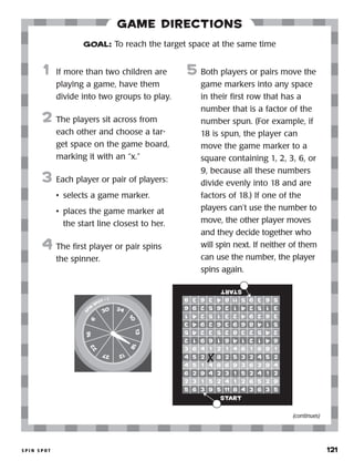 s p i n s p o t 	 121
Game Directions
	1	 If more than two children are
playing a game, have them
divide into two groups to play.
2	 The players sit across from
each other and choose a tar-
get space on the game board,
marking it with an “x.”
3	 Each player or pair of players:
•	 selects a game marker.
•	 places the game marker at
the start line closest to her.
4	 The first player or pair spins
the spinner.
5	 Both players or pairs move the
game markers into any space
in their first row that has a
number that is a factor of the
number spun. (For example, if
18 is spun, the player can
move the game marker to a
square containing 1, 2, 3, 6, or
9, because all these numbers
divide evenly into 18 and are
factors of 18.) If one of the
players can’t use the number to
move, the other player moves
and they decide together who
will spin next. If neither of them
can use the number, the player
spins again.
GOAL: To reach the target space at the same time
sp
in
spot • 1
6
16
22
27 12
18
13
10
2430
start
start
(continues)
 