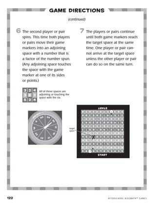 122	 A F T E R S C H O O L K I D Z M AT H ™ G A M E S
Game Directions
6	The second player or pair
spins. This time both players
or pairs move their game
markers into an adjoining
space with a number that is
a factor of the number spun.
(Any adjoining space touches
the space with the game
marker at one of its sides
or points.)
7	 The players or pairs continue
until both game markers reach
the target space at the same
time. One player or pair can-
not arrive at the target space
unless the other player or pair
can do so on the same turn.
(continued)
sp
in
spot • 1
6
16
22
27 12
18
13
10
2430
start
start
target
space
All of these spaces are
adjoining or touching the
space with the six.
 