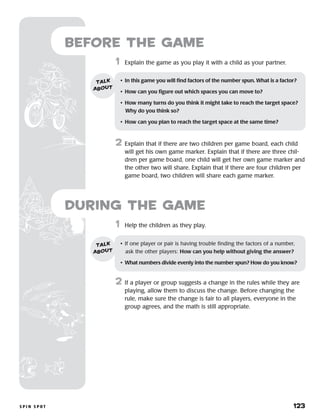 s p i n s p o t 	 123
Before the Game
	1	 Help the children as they play.
2	 If a player or group suggests a change in the rules while they are
playing, allow them to discuss the change. Before changing the
rule, make sure the change is fair to all players, everyone in the
group agrees, and the math is still appropriate.
	1	 Explain the game as you play it with a child as your partner.
2	 Explain that if there are two children per game board, each child
will get his own game marker. Explain that if there are three chil-
dren per game board, one child will get her own game marker and
the other two will share. Explain that if there are four children per
game board, two children will share each game marker.
•	 If one player or pair is having trouble finding the factors of a number,
ask the other players: How can you help without giving the answer?
•	 What numbers divide evenly into the number spun? How do you know?
talk
about
during the Game
•	 In this game you will find factors of the number spun. What is a factor?
•	 How can you figure out which spaces you can move to?
•	 How many turns do you think it might take to reach the target space?
Why do you think so?
•	 How can you plan to reach the target space at the same time?
talk
about
 