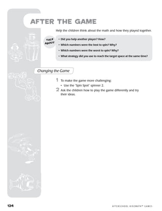 124	 A F T E R S C H O O L K I D Z M AT H ™ G A M E S
	Help the children think about the math and how they played together.
Changing the Game
	1	 To make the game more challenging:
		 •	 Use the “Spin Spot” spinner 2.
2	 Ask the children how to play the game differently and try
their ideas.
•	 Did you help another player? How?
•	 Which numbers were the best to spin? Why?
•	 Which numbers were the worst to spin? Why?
•	 What strategy did you use to reach the target space at the same time?
talk
about
after the Game
 