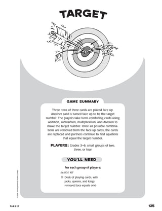 ta r g e t 	 125
©2004DevelopmentalStudiesCenter
GAME SUMMARY
For each group of players:
IN KIDS’ KIT
	Deck of playing cards, with
jacks, queens, and kings
removed (ace equals one)
Three rows of three cards are placed face up.
Another card is turned face up to be the target
number. The players take turns combining cards using
addition, subtraction, multiplication, and division to
make the target number. Once all possible combina-
tions are removed from the face-up cards, the cards
are replaced and partners continue to find equations
that equal the target number.
PLAYERS: Grades 3–6, small groups of two,
three, or four
YOU’LL NEED
target
 