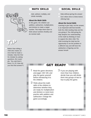 126	 A F T E R S C H O O L K I D Z M AT H ™ G A M E S
	Rather than telling a
child who makes an
error that he made a
mistake, help him find
his mistake by asking
questions. (For exam-
ple, “You said that 6
times 5 is 25. How did
you find that answer?”) Get ready
	Add, subtract, multiply, and
divide mentally
About the Math Skills
In this game, the children use
addition, subtraction, multiplication,
and division to make a target
number. This helps them learn to
think about numbers flexibly and
do mental math.
	Help without giving the answer
	Give others time to think before
offering help
About the Social Skills
Learning to give help, not the answer,
is an important skill that benefits
both the child needing help and the
one giving it. The child giving the
help deepens her understanding
of the math by thinking of clues
to support the other child. The
child receiving the help has the
opportunity to see the problem in
a different way and still have the
satisfaction of figuring out the
answer herself.
	1	 Read the game directions
and pages 128–129, and
play the game yourself
before introducing it to
the children.
2 	Think about the math
skills of the children to
determine whether they
are ready for multiplication
and division or need more
practice with addition and
subtraction. Change the
game accordingly.
3 	If you are playing with
more than four children,
decide how you will divide
them into groups of two to
four to play the game.
MATH SKILLS SOCIAL SKILLS
 