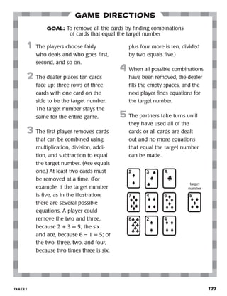 ta r g e t 	 127
Game Directions
	1	 The players choose fairly
who deals and who goes first,
second, and so on.
2	 The dealer places ten cards
face up: three rows of three
cards with one card on the
side to be the target number.
The target number stays the
same for the entire game.
3	 The first player removes cards
that can be combined using
multiplication, division, addi-
tion, and subtraction to equal
the target number. (Ace equals
one.) At least two cards must
be removed at a time. (For
example, if the target number
is five, as in the illustration,
there are several possible
equations. A player could
remove the two and three,
because 2 + 3 = 5; the six
and ace, because 6 – 1 = 5; or
the two, three, two, and four,
because two times three is six,
		 plus four more is ten, divided
by two equals five.)
4	 When all possible combinations
have been removed, the dealer
fills the empty spaces, and the
next player finds equations for
the target number.
5	 The partners take turns until
they have used all of the
cards or all cards are dealt
out and no more equations
that equal the target number
can be made.
GOAL: To remove all the cards by finding combinations
of cards that equal the target number
target
number
 