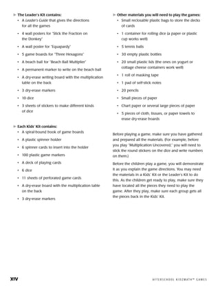 xiv	 A F T E R S C H O O L K I D Z M AT H ™ G A M E S
	The Leader’s Kit contains:
•	 A Leader’s Guide that gives the directions
for all the games
•	 4 wall posters for “Stick the Fraction on
the Donkey”
•	 A wall poster for “Equapardy”
•	 5 game boards for “Three Hexagons”
•	 A beach ball for “Beach Ball Multiplier”
•	 A permanent marker to write on the beach ball
•	 A dry-erase writing board with the multiplication
table on the back
•	 3 dry-erase markers
•	 10 dice
•	 3 sheets of stickers to make different kinds
of dice
	Each Kids’ Kit contains:
•	 A spiral-bound book of game boards
•	 A plastic spinner holder
•	 6 spinner cards to insert into the holder
•	 100 plastic game markers
•	 A deck of playing cards
•	 6 dice
•	 11 sheets of perforated game cards
•	 A dry-erase board with the multiplication table
on the back
•	 3 dry-erase markers
	Other materials you will need to play the games:
•	 Small reclosable plastic bags to store the decks
of cards
•	 1 container for rolling dice (a paper or plastic
cup works well)
•	 5 tennis balls
•	 30 empty plastic bottles
•	 20 small plastic lids (the ones on yogurt or
cottage cheese containers work well)
•	 1 roll of masking tape
•	 1 pad of self-stick notes
•	 20 pencils
•	 Small pieces of paper
•	 Chart paper or several large pieces of paper
•	 5 pieces of cloth, tissues, or paper towels to
erase dry-erase boards
Before playing a game, make sure you have gathered
and prepared all the materials. (For example, before
you play “Multiplication Uncovered,” you will need to
stick the round stickers on the dice and write numbers
on them.)
Before the children play a game, you will demonstrate
it as you explain the game directions. You may need
the materials in a Kids’ Kit or the Leader’s Kit to do
this. As the children get ready to play, make sure they
have located all the pieces they need to play the
game. After they play, make sure each group gets all
the pieces back in the Kids’ Kit.
 