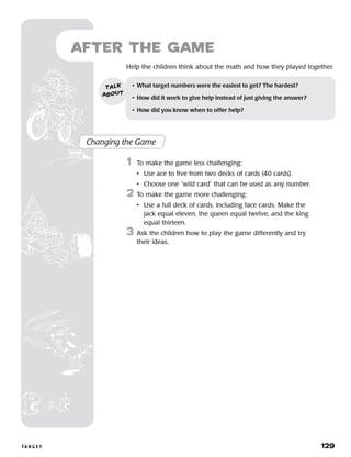 ta r g e t 	 129
Help the children think about the math and how they played together.
Changing the Game
	1	 To make the game less challenging:
		 •	 Use ace to five from two decks of cards (40 cards).
		 •	 Choose one “wild card” that can be used as any number.
2 	To make the game more challenging:
		 •	Use a full deck of cards, including face cards. Make the
jack equal eleven, the queen equal twelve, and the king
equal thirteen.
3 	Ask the children how to play the game differently and try
their ideas.
•	 What target numbers were the easiest to get? The hardest?
•	 How did it work to give help instead of just giving the answer?
•	 How did you know when to offer help?
talk
about
after the Game
 