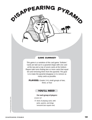 d i s a p p e a r i n g p y r a m i d 	 131
©2004DevelopmentalStudiesCenter
GAME SUMMARY
For each group of players:
IN KIDS’ KIT
	Deck of playing cards, with
jacks, queens, and kings
removed (ace equals one)
This game is a variation of the card game “Solitaire.”
Cards are laid out in a pyramid shape with one card
at the top and a row of seven cards at the bottom.
Players take turns finding two or more cards that equal
ten and removing them from the pyramid. The goal
is to make the pyramid disappear or to remove as
many cards as possible.
PLAYERS: Grades 3–6, small groups of two,
three, or four
YOU’LL NEED
d
isappearing pyram
i
d
 