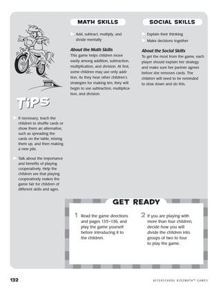 132	 A F T E R S C H O O L K I D Z M AT H ™ G A M E S
	If necessary, teach the
children to shuffle cards or
show them an alternative,
such as spreading the
cards on the table, mixing
them up, and then making
a new pile.
	Talk about the importance
and benefits of playing
cooperatively. Help the
children see that playing
cooperatively makes the
game fair for children of
different skills and ages.
Get ready
	Add, subtract, multiply, and
divide mentally
About the Math Skills
This game helps children move
easily among addition, subtraction,
multiplication, and division. At first,
some children may use only addi-
tion. As they hear other children’s
strategies for making ten, they will
begin to use subtraction, multiplica-
tion, and division.
	Explain their thinking
	Make decisions together
About the Social Skills
To get the most from the game, each
player should explain her strategy
and make sure her partner agrees
before she removes cards. The
children will need to be reminded
to slow down and do this.
	1	 Read the game directions
and pages 135–136, and
play the game yourself
before introducing it to
the children.
2	 If you are playing with
more than four children,
decide how you will
divide the children into
groups of two to four
to play the game.
MATH SKILLS SOCIAL SKILLS
 