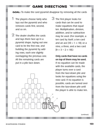 d i s a p p e a r i n g p y r a m i d 	 133
Game Directions
	1	 The players choose fairly who
lays out the pyramid and who
removes cards first, second,
and so on.
2	 The dealer shuffles the cards
and lays them face up in a
pyramid shape, laying out one
card to be the first row, and
building the pyramid by add-
ing rows, each one slightly
overlapping the previous one.
All the remaining cards are
put in a pile face down.
3	 The first player looks for
cards that can be used to
make equations that equal
ten. Multiplication, division,
addition, and/or subtraction
may be used. (For example, a
ten card by itself; a ten card
and an ace [10 × 1 = 10]; or a
nine, a three, and a two card
[9 + 3 – 2 = 10].)
		 Only cards that have no cards
on top of them may be used.
If no equation can be made
with the available cards, the
player turns over a card
from the face-down pile and
looks for equations using the
new card. If no equation is
possible, cards are turned over
from the face-down pile until
the player is able to make ten.
GOAL: To make the card pyramid disappear by removing all the cards
(continues)
 