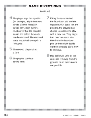 134	 A F T E R S C H O O L K I D Z M AT H ™ G A M E S
Game Directions
4	 The player says the equation
(for example, “Eight times two
equals sixteen, minus six
equals ten”). Both players
must agree that the equation
equals ten before the cards
can be removed. The removed
cards are placed face up in a
“tens pile.”
5	 The second player takes
a turn.
6	The players continue
taking turns.
7	 If they have exhausted
the face-down pile and no
equations that equal ten are
possible, the players may
choose to continue to play
with a new rule. They might
turn over two cards at a
time from the face-down
pile, or they might decide
on their own rule about how
to continue.
8	Play continues until all the
cards are removed from the
pyramid or no more moves
are possible.
(continued)
 