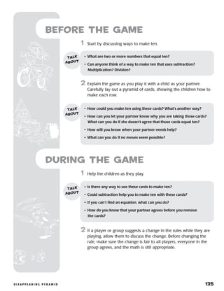 d i s a p p e a r i n g p y r a m i d 	 135
	1	 Start by discussing ways to make ten.
2	 Explain the game as you play it with a child as your partner.
Carefully lay out a pyramid of cards, showing the children how to
make each row.
•	 What are two or more numbers that equal ten?
•	 Can anyone think of a way to make ten that uses subtraction?
Multiplication? Division?
talk
about
•	 How could you make ten using these cards? What’s another way?
•	 How can you let your partner know why you are taking those cards?
What can you do if she doesn’t agree that those cards equal ten?
•	 How will you know when your partner needs help?
•	 What can you do if no moves seem possible?
talk
about
	1	 Help the children as they play.
2	 If a player or group suggests a change in the rules while they are
playing, allow them to discuss the change. Before changing the
rule, make sure the change is fair to all players, everyone in the
group agrees, and the math is still appropriate.
during the Game
•	 Is there any way to use these cards to make ten?
•	 Could subtraction help you to make ten with these cards?
•	 If you can’t find an equation, what can you do?
•	 How do you know that your partner agrees before you remove 	
the cards?
talk
about
Before the Game
 