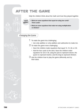 136	 A F T E R S C H O O L K I D Z M AT H ™ G A M E S
after the Game
Help the children think about the math and how they played together.
Changing the Game
	1	 To make the game less challenging:
		 •	 Use only addition or only addition and subtraction to make ten.
2	 To make the game more challenging:
		 •	Have the children make equations that equal 13, 15, 20, or 30.
		 •	Add the face cards to the deck. Have the children make
equations for 20 or 30, using the jack to represent eleven, the
queen to represent twelve, and the king to represent thirteen.
3	 Ask the children how to play the game differently and try
their ideas.
•	 What are some equations that equal ten using two cards? 	
Three cards?
•	 What are some equations that make ten using multiplication 	
or division?
talk
about
 