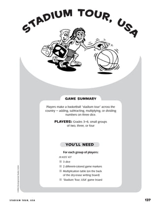 s ta d i u m t o u r , u s a 	 137
©2004DevelopmentalStudiesCenter
GAME SUMMARY
Players make a basketball “stadium tour” across the
country — adding, subtracting, multiplying, or dividing
numbers on three dice.
PLAYERS: Grades 3–6, small groups
of two, three, or four
s
tadium tour, usa
For each group of players:
IN KIDS’ KIT
	3 dice
	2 different-colored game markers
	Multiplication table (on the back
of the dry-erase writing board)
	“Stadium Tour, USA” game board
YOU’LL NEED
 