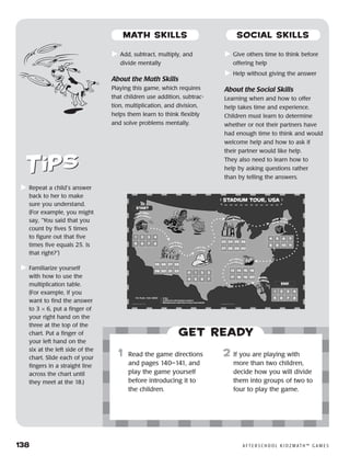 138	 A F T E R S C H O O L K I D Z M AT H ™ G A M E S
	Repeat a child’s answer
back to her to make
sure you understand.
(For example, you might
say, “You said that you
count by fives 5 times
to figure out that five
times five equals 25. Is
that right?”)
	Familiarize yourself
with how to use the
multiplication table.
(For example, if you
want to find the answer
to 3 × 6, put a finger of
your right hand on the
three at the top of the
chart. Put a finger of
your left hand on the
six at the left side of the
chart. Slide each of your
fingers in a straight line
across the chart until
they meet at the 18.)
Get ready
	Add, subtract, multiply, and
divide mentally
About the Math Skills
Playing this game, which requires
that children use addition, subtrac-
tion, multiplication, and division,
helps them learn to think flexibly
and solve problems mentally.
	Give others time to think before
offering help
	Help without giving the answer
About the Social Skills
Learning when and how to offer
help takes time and experience.
Children must learn to determine
whether or not their partners have
had enough time to think and would
welcome help and how to ask if
their partner would like help.
They also need to learn how to
help by asking questions rather
than by telling the answers.
	1	 Read the game directions
and pages 140–141, and
play the game yourself
before introducing it to
the children.
23	If you are playing with
more than two children,
decide how you will divide
them into groups of two to
four to play the game.
MATH SKILLS SOCIAL SKILLS
 