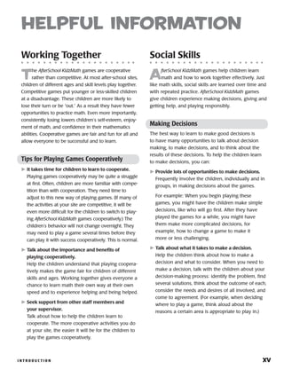 I N T R O D U C T I O N 	 xv
helpful information
Working Together
T
he AfterSchool KidzMath games are cooperative
rather than competitive. At most after-school sites,
children of different ages and skill levels play together.
Competitive games put younger or less-skilled children
at a disadvantage. These children are more likely to
lose their turn or be “out.” As a result they have fewer
opportunities to practice math. Even more importantly,
consistently losing lowers children’s self-esteem, enjoy-
ment of math, and confidence in their mathe­matics
abilities. Cooperative games are fair and fun for all and
allow everyone to be successful and to learn.
Tips for Playing Games ­Cooperatively
	It takes time for children to learn to cooperate.
Playing games cooperatively may be quite a struggle
at first. Often, children are more familiar with compe-
tition than with cooperation. They need time to
adjust to this new way of playing games. (If many of
the activities at your site are competitive, it will be
even more difficult for the children to switch to play-
ing AfterSchool KidzMath games cooperatively.) The
children’s behavior will not change overnight. They
may need to play a game several times before they
can play it with success cooperatively. This is normal.
	Talk about the importance and benefits of
playing cooperatively.
Help the children understand that playing coopera-
tively makes the game fair for children of different
skills and ages. Working together gives everyone a
chance to learn math their own way at their own
speed and to experience helping and being helped.
	Seek support from other staff ­members and
your supervisor.
Talk about how to help the children learn to
cooperate. The more cooperative activities you do
at your site, the easier it will be for the children to
play the games cooperatively.
Social Skills
A
fterSchool KidzMath games help children learn
math and how to work together effectively. Just
like math skills, social skills are learned over time and
with repeated practice. AfterSchool KidzMath games
give children experience making decisions, giving and
getting help, and playing responsibly.
Making Decisions
The best way to learn to make good decisions is
to have many opportunities to talk about decision
making, to make decisions, and to think about the
results of these decisions. To help the children learn
to make decisions, you can:
	Provide lots of opportunities to make decisions.
Frequently involve the children, individually and in
groups, in making decisions about the games.
For example: When you begin playing these
games, you might have the children make simple
decisions, like who will go first. After they have
played the games for a while, you might have
them make more complicated decisions, for
example, how to change a game to make it
more or less challenging.
	Talk about what it takes to make a decision.
Help the children think about how to make a
decision and what to consider. When you need to
make a decision, talk with the children about your
decision-making process: identify the problem, find
several solutions, think about the outcome of each,
consider the needs and desires of all involved, and
come to agreement. (For example, when deciding
where to play a game, think aloud about the
reasons a certain area is appropriate to play in.)
 