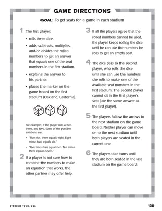 s ta d i u m t o u r , u s a 	 139
Game Directions
	1	 The first player:
•	 rolls three dice.
•	 adds, subtracts, multiplies,
and/or divides the rolled
numbers to get an answer
that equals one of the seat
numbers in the first stadium.
•	 explains the answer to
his partner.
•	 places the marker on the
game board on the first
stadium (Oakland, California).
		
For example, if the player rolls a five,
three, and two, some of the possible
solutions are:
•	 “Five plus three equals eight. Eight
minus two equals six.”
•	 “Five times two equals ten. Ten minus
three equals seven.”
2	 If a player is not sure how to
combine the numbers to make
an equation that works, the
other partner may offer help.
3	 If all the players agree that the
rolled numbers cannot be used,
the player keeps rolling the dice
until he can use the numbers he
rolls to get an empty seat.
4	 The dice pass to the second
player, who rolls the dice
until she can use the numbers
she rolls to make one of the
available seat numbers in the
first stadium. The second player
cannot sit in the first player’s
seat (use the same answer as
the first player).
5	 The players follow the arrows to
the next stadium on the game
board. Neither player can move
on to the next stadium until
both players are seated in the
current one.
6	The players take turns until
they are both seated in the last
stadium on the game board.
GOAL: To get seats for a game in each stadium
 