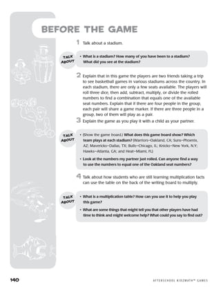 140	 A F T E R S C H O O L K I D Z M AT H ™ G A M E S
Before the Game
	1	 Talk about a stadium.
2	 Explain that in this game the players are two friends taking a trip
to see basketball games in various stadiums across the country. In
each stadium, there are only a few seats available. The players will
roll three dice, then add, subtract, multiply, or divide the rolled
numbers to find a combination that equals one of the available
seat numbers. Explain that if there are four people in the group,
each pair will share a game marker. If there are three people in a
group, two of them will play as a pair.
3	 Explain the game as you play it with a child as your partner.
4	Talk about how students who are still learning multiplication facts
can use the table on the back of the writing board to multiply.
•	 What is a stadium? How many of you have been to a stadium? 	
What did you see at the stadium?
talk
about
•	 (Show the game board.) What does this game board show? Which
team plays at each stadium? (Warriors–Oakland, CA; Suns–Phoenix,
AZ; Mavericks—Dallas, TX; Bulls—Chicago, IL; Knicks—New York, N.Y;
Hawks—Atlanta, GA; and Heat—Miami, FL)
•	 Look at the numbers my partner just rolled. Can anyone find a way
to use the numbers to equal one of the Oakland seat numbers?
talk
about
•	 What is a multiplication table? How can you use it to help you play 	
this game?
•	 What are some things that might tell you that other players have had
time to think and might welcome help? What could you say to find out?
talk
about
 
