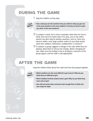 s ta d i u m t o u r , u s a 	 141
Help the children think about the math and how they played together.
after the Game
•	 Which stadiums are the most difficult to get seats in? Why do you
think they are difficult to get?
•	 Which stadiums had the easiest seats to get? Why do you think they
were easy to get?
•	 How did you know when someone had enough time to think and
was ready for help?
talk
about
	1	 Help the children as they play.
2	 If a player is stuck, but a move is possible, allow time for him to
think, then ask if he wants help. If he does, you or the child’s
partner can give help by asking a question, such as “Since you
need to make a very large number, which do you think would
work best: addition, subtraction, multiplication, or division?”
3	 If a player or group suggests a change in the rules while they are
playing, allow them to discuss the change. Before changing the
rule, make sure the change is fair to all players, everyone in the
group agrees, and the math is still appropriate.
during the Game
•	 How could you use the numbers that you rolled to help you get one
of the seat numbers in the next stadium? Can they be used to make
any other of the seat numbers?
talk
about
 