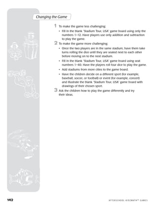 142	 A F T E R S C H O O L K I D Z M AT H ™ G A M E S
Changing the Game
	1	 To make the game less challenging:
		 •	Fill in the blank “Stadium Tour, USA” game board using only the
numbers 1–12. Have players use only addition and subtraction
to play the game.
2	 To make the game more challenging:
		 •	Once the two players are in the same stadium, have them take
turns rolling the dice until they are seated next to each other
before moving on to the next stadium.
		 •	Fill in the blank “Stadium Tour, USA” game board using seat
numbers 1–40. Have the players roll four dice to play the game.
		 •	 Add stadiums from more cities to the game board.
		 •	Have the children decide on a different sport (for example,
baseball, soccer, or football) or event (for example, concert)
and illustrate the blank “Stadium Tour, USA” game board with
drawings of their chosen sport.
3	 Ask the children how to play the game differently and try
their ideas.
 