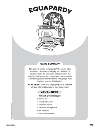 e q u a p a r d y 	 143
©2004DevelopmentalStudiesCenter
GAME SUMMARY
This game is similar to “Jeopardy.” The leader takes
an answer card from a category like “addition” or
“division,” turns the card over, and announces the
number. Each group works together to come up with
a different equation for that answer. The groups work
together to score 5,000 points.
PLAYERS: Grades 3–6, large group of 20 or fewer,
divided into small groups of four players each
equapardy
YOU’LL NEED
For each group of players:
IN LEADER’S KIT
	“Equapardy” poster
	Dry-erase marker
	Dry-erase writing board
OTHER MATERIALS
	Small self-stick notes
 