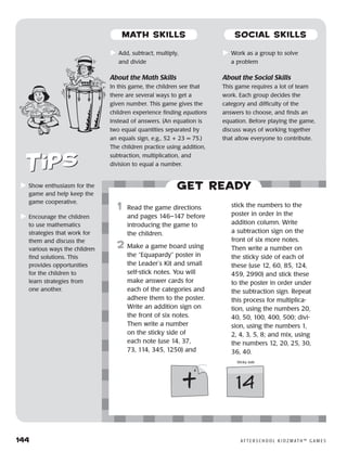 144	 A F T E R S C H O O L K I D Z M AT H ™ G A M E S
	Show enthusiasm for the
game and help keep the
game cooperative.
	Encourage the children
to use mathematics
strategies that work for
them and discuss the
various ways the children
find solutions. This
provides opportunities
for the children to
learn strategies from
one another.
	Add, subtract, multiply,
and divide
About the Math Skills
In this game, the children see that
there are several ways to get a
given number. This game gives the
children experience finding equations
instead of answers. (An equation is
two equal quantities separated by
an equals sign, e.g., 52 + 23 = 75.)
The children practice using addition,
subtraction, multiplication, and
division to equal a number.
	Work as a group to solve
a problem
About the Social Skills
This game requires a lot of team
work. Each group decides the
category and difficulty of the
answers to choose, and finds an
equation. Before playing the game,
discuss ways of working together
that allow everyone to contribute.
Get ready
	1	 Read the game directions
and pages 146–147 before
introducing the game to
the children.
2	 Make a game board using
the “Equapardy” poster in
the Leader’s Kit and small
self-stick notes. You will
make answer cards for
each of the categories and
adhere them to the poster.
Write an addition sign on
the front of six notes.
Then write a number
on the sticky side of
each note (use 14, 37,
73, 114, 345, 1250) and
stick the numbers to the
poster in order in the
addition column. Write
a subtraction sign on the
front of six more notes.
Then write a number on
the sticky side of each of
these (use 12, 60, 85, 124,
459, 2990) and stick these
to the poster in order under
the subtraction sign. Repeat
this process for multiplica-
tion, using the numbers 20,
40, 50, 100, 400, 500; divi-
sion, using the numbers 1,
2, 4, 3, 5, 8; and mix, using
the numbers 12, 20, 25, 30,
36, 40.
14
Sticky side
+
MATH SKILLS SOCIAL SKILLS
 