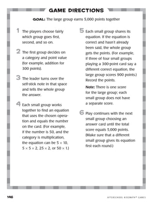 146	 A F T E R S C H O O L K I D Z M AT H ™ G A M E S
Game Directions
	1	 The players choose fairly
which group goes first,
second, and so on.
2	 The first group decides on
a category and point value
(for example, addition for
300 points).
3	 The leader turns over the
self-stick note in that space
and tells the whole group
the answer.
4	 Each small group works
together to find an equation
that uses the chosen opera-
tion and equals the number
on the card. (For example,
if the number is 50, and the
category is multiplication,
the equation can be 5 × 10,
5 × 5 × 2, 25 × 2, or 50 × 1.)
5	 Each small group shares its
equation. If the equation is
correct and hasn’t already
been said, the whole group
gets the points. (For example,
if three of four small groups
playing a 300-point card say a
different correct equation, the
large group scores 900 points.)
Record the points.
		 Note: There is one score
for the large group; each
small group does not have
a separate score.
6	Play continues with the next
small group choosing an
answer card until the total
score equals 5,000 points.
(Make sure that a different
small group gives its equation
first each round.)
GOAL: The large group earns 5,000 points together
 