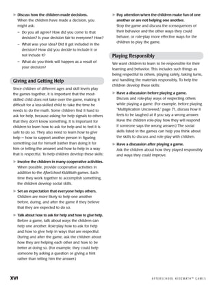 xvi	 A F T E R S C H O O L K I D Z M AT H ™ G A M E S
	Discuss how the children made decisions.
When the children have made a decision, you
might ask:
–	 Do you all agree? How did you come to that
decision? Is your decision fair to everyone? How?
–	 What was your idea? Did it get included in the
decision? How did you decide to include it or
not include it?
–	 What do you think will happen as a result of
your decision?
Giving and Getting Help
Since children of different ages and skill levels play
the games together, it is important that the most-
skilled child does not take over the game, making it
difficult for a less-skilled child to take the time he
needs to do the math. Some children find it hard to
ask for help, because asking for help signals to others
that they don’t know something. It is important for
children to learn how to ask for help and to feel it is
safe to do so. They also need to learn how to give
help — how to support another person in figuring
something out for himself (rather than doing it for
him or telling the answer) and how to help in a way
that is respectful. To help children develop these skills:
	Involve the children in many cooperative activities.
When possible, provide cooperative activities in
addition to the AfterSchool KidzMath games. Each
time they work together to accomplish something,
the children develop social skills.
	Set an expectation that everyone helps others.
Children are more likely to help one another
before, during, and after the game if they believe
that they are expected to do so.
	Talk about how to ask for help and how to give help.
Before a game, talk about ways the children can
help one another. Role-play how to ask for help
and how to give help in ways that are respectful.
During and after the game, ask the children about
how they are helping each other and how to be
better at doing so. (For example, they could help
someone by asking a question or giving a hint
rather than telling him the answer.)
	Pay attention when the children make fun of one
another or are not helping one another.
Stop the game and discuss the consequences of
their behavior and the other ways they could
behave, or role-play more effective ways for the
children to play the game.
Playing Responsibly
We want children to learn to be responsible for their
learning and behavior. This includes such things as
being respectful to others, playing safely, taking turns,
and handling the materials responsibly. To help the
children develop these skills:
	Have a discussion before playing a game.
Discuss and role-play ways of respecting others
while playing a game. (For example, before playing
“Multiplication Uncovered,” page 71, discuss how it
feels to be laughed at if you say a wrong answer.
Have the children role-play how they will respond
if someone says the wrong answer.) The social
skills listed in the games can help you think about
the skills to discuss and role play with children.
	Have a discussion after playing a game.
Ask the children about how they played responsibly
and ways they could improve.
 