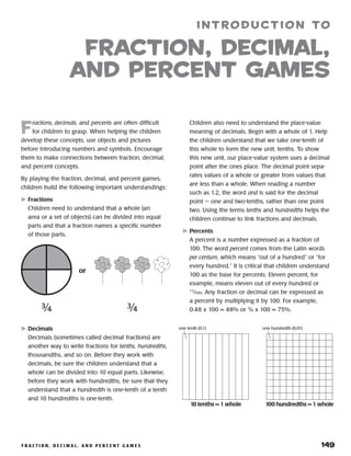 F r a c t i o n , D e c i m a l , a n d P e r c e n t g a m e s 	 149
F
ractions, decimals, and percents are often difficult
for children to grasp. When helping the children
develop these concepts, use objects and pictures
before introducing numbers and symbols. Encourage
them to make connections between fraction, decimal,
and percent concepts.
By playing the fraction, decimal, and percent games,
children build the following important understandings:
	Fractions
Children need to understand that a whole (an
area or a set of objects) can be divided into equal
parts and that a fraction names a specific number
of those parts.
	Decimals
Decimals (sometimes called decimal fractions) are
another way to write fractions for tenths, hundredths,
thousandths, and so on. Before they work with
decimals, be sure the children understand that a
whole can be divided into 10 equal parts. Likewise,
before they work with hundredths, be sure that they
understand that a hundredth is one-tenth of a tenth
and 10 hundredths is one-tenth.
Children also need to understand the place-value
meaning of decimals. Begin with a whole of 1. Help
the children understand that we take one-tenth of
this whole to form the new unit, tenths. To show
this new unit, our place-value system uses a decimal
point after the ones place. The decimal point sepa-
rates values of a whole or greater from values that
are less than a whole. When reading a number
such as 1.2, the word and is said for the decimal
point — one and two-tenths, rather than one point
two. Using the terms tenths and hundredths helps the
children continue to link fractions and decimals.
	Percents
A percent is a number expressed as a fraction of
100. The word percent comes from the Latin words
per centum, which means “out of a hundred” or “for
every hundred.” It is critical that children understand
100 as the base for percents. Eleven percent, for
example, means eleven out of every hundred or
11
⁄100. Any fraction or decimal can be expressed as
a percent by multiplying it by 100. For example,
0.48 x 100 = 48% or 3
⁄4 x 100 = 75%.
introduction to
Fraction, Decimal,
and Percent games
¾ ¾
10 tenths = 1 whole
one tenth (0.1)
100 hundredths = 1 whole
one hundredth (0.01)
or
 