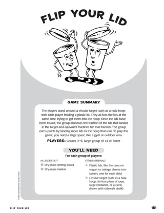 f l i p y o u r l i d 	 151
flip your lid©2004DevelopmentalStudiesCenter
The players stand around a circular target, such as a hula hoop,
with each player holding a plastic lid. They all toss the lids at the
same time, trying to get them into the hoop. Once the lids have
been tossed, the group discusses the fraction of the lids that landed
in the target and equivalent fractions for that fraction. The group
earns points by landing more lids in the hoop than out. To play this
game, you need a large space, like a gym or outdoor area.
PLAYERS: Grades 3–6, large group of 14 or fewer
GAME SUMMARY
IN LEADER’S KIT
	Dry-erase writing board
	Dry-erase marker
OTHER MATERIALS
	Plastic lids, like the ones on
yogurt or cottage cheese con-
tainers, one for each child
	Circular target (such as a hula
hoop, six-foot piece of rope,
large container, or a circle
drawn with sidewalk chalk)
For each group of players:
YOU’LL NEED
 