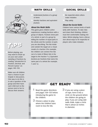 152	 A F T E R S C H O O L K I D Z M AT H ™ G A M E S
	Understand fractions of a group
of items
	Identify fractions and equivalent
fractions
About the Math Skills
This game gives children active
experiences creating fractions with a
group of objects. Fractions show part
of a whole or part of a group by
telling the number of equal parts in
the whole and the number of parts
you are describing. The lids inside
and outside the target are a visual
model of a fraction. (For example,
the children can connect five lids
out of a total of fifteen lids in the
target to the fraction 5
⁄15.) Equivalent
fractions are fractions that name the
same part of a whole (for example,
2
⁄4 and ½).
	Be respectful when others
make mistakes
	Play safely
About the Social Skills
Children have various levels of famil-
iarity with fractions. To take risks
and share their thinking, children
must feel comfortable making mis-
takes. Before playing, have a discus-
sion about ways to be respectful of
players who make mistakes.
	Before playing, you
may want to brush up
on your own under-
standing of fractions by
reading “Introduction to
Fraction, Decimal, and
Percent Games” on
pages 149–150.
	Make sure all children
have a chance to par-
ticipate in discussions.
One way to do this is
to ask a question of the
group and then have
each child turn to the
person next to her to
discuss their answers.
Get ready
	1	 Read the game directions
and pages 154–155 before
introducing the game to
the children.
2	 Choose a place to play
where the children have
room to toss the lids.
3	 If you are using a piece
of rope, form it into a
circle on the ground where
the children are going to
play. If you are using side-
walk chalk, make a circle
that is about 22 inches
in diameter.
MATH SKILLS SOCIAL SKILLS
 