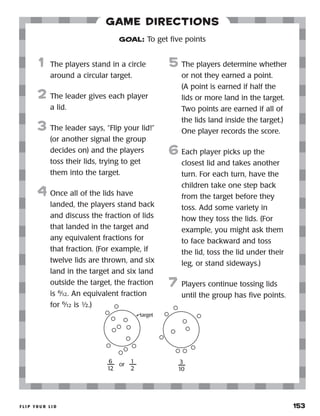 f l i p y o u r l i d 	 153
Game Directions
	1	 The players stand in a circle
around a circular target.
2	 The leader gives each player
a lid.
3	 The leader says, “Flip your lid!”
(or another signal the group
decides on) and the players
toss their lids, trying to get
them into the target.
4	 Once all of the lids have
landed, the players stand back
and discuss the fraction of lids
that landed in the target and
any equivalent fractions for
that fraction. (For example, if
twelve lids are thrown, and six
land in the target and six land
outside the target, the fraction
is 6
⁄12. An equivalent fraction
for 6
⁄12 is ½.)
5	 The players determine whether
or not they earned a point.
(A point is earned if half the
lids or more land in the target.
Two points are earned if all of
the lids land inside the target.)
One player records the score.
6	Each player picks up the
closest lid and takes another
turn. For each turn, have the
children take one step back
from the target before they
toss. Add some variety in
how they toss the lids. (For
example, you might ask them
to face backward and toss
the lid, toss the lid under their
leg, or stand sideways.)
7	Players continue tossing lids
until the group has five points.
GOAL: To get five points
6
12
or
1
2
target
3
10
 