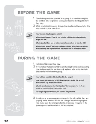 154	 A F T E R S C H O O L K I D Z M AT H ™ G A M E S
1	 Help the children as they play.
2	 If you notice that some children are having trouble understanding
how to figure out the fractions, ask a player who understands to
explain the fraction to the group.
3	 If a player or group suggests a change in the rules while they are
playing, allow them to discuss the change. Before changing the
rule, make sure the change is fair to all players, everyone in the
group agrees, and the math is still appropriate.
Before the Game
	1	 Explain the game and practice as a group. It is important to give
the children time to practice tossing the lids into the target before
they play.
2	 While practicing the game, discuss how to play safely and why it is
important to follow directions.
•	 How can we play this game safely?
•	 What would happen if we all ran into the middle of the target to try
to get our lids?
•	 What signal will we use to let everyone know when to toss the lids?
•	 What should we do if someone makes a mistake when figuring out the
fraction? Why is it important that we all feel safe to make mistakes?
talk
about
•	 How will we count the lids that land in the target?
•	 How many lids are there in all? How many are inside the target? 	
How can we say that as a fraction?
•	 What is another name for that fraction? (For example, 1
⁄2, 2
⁄4, 4
⁄8 are
some of the equivalent fractions for 8
⁄16.)
•	 Do we get a point? How do you know if we get one?
talk
about
during the Game
 