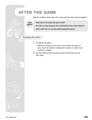 f l i p y o u r l i d 	 155
	Help the children think about the math and how they played together
after the Game
Changing the Game
	1	 To change the game:
		 •	Record the fraction from each round. When the game is
over, have the children arrange the fractions in order from
smallest to largest.
2	 Ask the children how to play the game differently and try
their ideas.
•	 What did we do to play this game safely?
•	 How did we help all players feel comfortable if they made mistakes?
•	 What math were we learning while playing this game?
talk
about
 