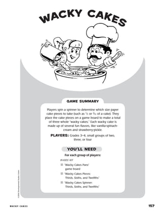 w a c k y c a k e s 	 157
wacky cakes©2004DevelopmentalStudiesCenter
For each group of players:
IN KIDS’ KIT
	“Wacky Cakes Pans”
game board
	“Wacky Cakes Pieces:
Thirds, Sixths, and Twelfths”
	“Wacky Cakes Spinner:
Thirds, Sixths, and Twelfths”
Players spin a spinner to determine which size paper
cake pieces to take (such as 1
⁄3 or 2
⁄12 of a cake). They
place the cake pieces on a game board to make a total
of three whole “wacky cakes.” Each wacky cake is
made up of several fun flavors, like vanilla-spinach-
cream and strawberry-pickle.
PLAYERS: Grades 3–4, small groups of two,
three, or four
GAME SUMMARY
YOU’LL NEED
 