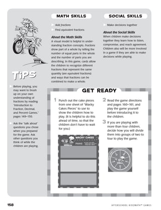 158	 A F T E R S C H O O L K I D Z M AT H ™ G A M E S
	Add fractions
	Find equivalent fractions
About the Math Skills
A visual model is helpful in under-
standing fraction concepts. Fractions
show part of a whole by telling the
number of equal parts in the whole
and the number of parts you are
describing. In this game, cards allow
the children to recognize different
fractions that represent the same
quantity (are equivalent fractions)
and ways that fractions can be
combined to make a whole.
	Make decisions together
About the Social Skills
When children make decisions
together they learn how to listen,
compromise, and reach agreement.
Children also will be more involved
in a game if they are able to make
decisions while playing.
	Before playing, you
may want to brush
up on your own
understanding of
fractions by reading
“Introduction to
Fraction, Decimal,
and Percent Games,”
pages 149–150.
	Ask the “talk about”
questions you chose
when you prepared
for the game. Ask
other questions you
think of while the
children are playing.
Get ready
	1	 Punch out the cake pieces
from one sheet of “Wacky
Cakes Pieces” to use to
show the children how to
play. (It is helpful to do this
ahead of time, so that the
children don’t have to wait
for you.)
	
2	 Read the game directions
and pages 160–161, and
play the game yourself
before introducing it to
the children.
3	 If you are playing with
more than four children,
decide how you will divide
them into groups of two to
four to play the game.
MATH SKILLS SOCIAL SKILLS
 