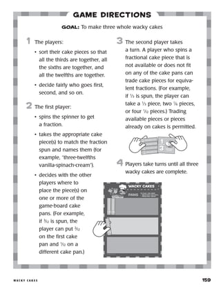 w a c k y c a k e s 	 159
Game Directions
	1	 The players:
•	 sort their cake pieces so that
all the thirds are together, all
the sixths are together, and
all the twelfths are together.
•	 decide fairly who goes first,
second, and so on.
2	 The first player:
•	 spins the spinner to get
a fraction.
•	 takes the appropriate cake
piece(s) to match the fraction
spun and names them (for
example, “three-twelfths
vanilla-spinach-cream”).
•	 decides with the other
players where to
place the piece(s) on
one or more of the
game-board cake
pans. (For example,
if 3
⁄12 is spun, the
player can put 2
⁄12
on the first cake
pan and 1
⁄12 on a
different cake pan.)
3	 The second player takes
a turn. A player who spins a
fractional cake piece that is
not available or does not fit
on any of the cake pans can
trade cake pieces for equiva-
lent fractions. (For example,
if 1
⁄3 is spun, the player can
take a 1
⁄3 piece, two 1
⁄6 pieces,
or four 1
⁄12 pieces.) Trading
available pieces or pieces
already on cakes is permitted.
4	 Players take turns until all three
wacky cakes are complete.
GOAL: To make three whole wacky cakes
1
12
1
12
vanilla-spinach-cream
1
12
1
12
vanilla-spinach-cream
1
12
1
12
vanilla-spinach-cream
1
3
1
3 bubble-gum-
chocolate
1
12
1
12
vanilla-spinach-cream
1
12
1
12
vanilla-spinach-cream
1
12
1
12
vanilla-spinach-cream
1
12
1
12
vanilla-spinach-cream
 