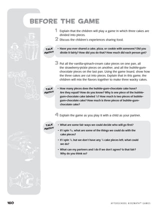 160	 A F T E R S C H O O L K I D Z M AT H ™ G A M E S
Before the Game
	1	 Explain that the children will play a game in which three cakes are
divided into pieces.
2	 Discuss the children’s experiences sharing food.
3	 Put all the vanilla-spinach-cream cake pieces on one pan, all
the strawberry-pickle pieces on another, and all the bubble-gum-
chocolate pieces on the last pan. Using the game board, show how
the three cakes are cut into pieces. Explain that in this game, the
children will mix the flavors together to make three wacky cakes.
4	Explain the game as you play it with a child as your partner.
•	 Have you ever shared a cake, pizza, or cookie with someone? Did you
divide it fairly? How did you do that? How much did each person get?
talk
about
•	 How many pieces does the bubble-gum-chocolate cake have? 	
Are they equal? How do you know? Why is one piece of the bubble-
gum-chocolate cake labeled 1
⁄3? How much is two pieces of bubble-
gum-chocolate cake? How much is three pieces of bubble-gum-	
chocolate cake?
talk
about
•	 What are some fair ways we could decide who will go first?
•	 If I spin 3
⁄12, what are some of the things we could do with the
cake pieces?
•	 If I spin 1
⁄3, but we don’t have any 1
⁄3 cake pieces left, what could
we do?
•	 What can my partners and I do if we don’t agree? Is that fair? 	
Why do you think so?
talk
about
 