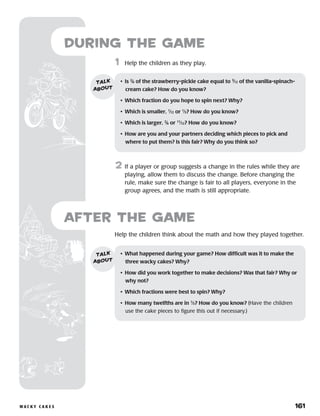 w a c k y c a k e s 	 161
1	 Help the children as they play.
2	 If a player or group suggests a change in the rules while they are
playing, allow them to discuss the change. Before changing the
rule, make sure the change is fair to all players, everyone in the
group agrees, and the math is still appropriate.
during the Game
Help the children think about the math and how they played together.
after the Game
•	 Is 2
⁄6 of the strawberry-pickle cake equal to 3
⁄12 of the vanilla-spinach-
cream cake? How do you know?
•	 Which fraction do you hope to spin next? Why?
•	 Which is smaller, 1
⁄12 or 1
⁄3? How do you know?
•	 Which is larger, 2
⁄6 or 11
⁄12? How do you know?
•	 How are you and your partners deciding which pieces to pick and
where to put them? Is this fair? Why do you think so?
talk
about
•	 What happened during your game? How difficult was it to make the
three wacky cakes? Why?
•	 How did you work together to make decisions? Was that fair? Why or
why not?
•	 Which fractions were best to spin? Why?
•	 How many twelfths are in 1
⁄3? How do you know? (Have the children
use the cake pieces to figure this out if necessary.)
talk
about
 