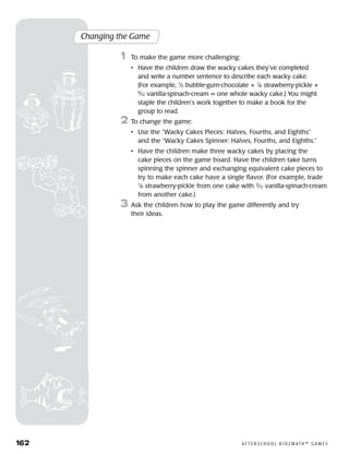 162	 A F T E R S C H O O L K I D Z M AT H ™ G A M E S
Changing the Game
	1	 To make the game more challenging:
		 •	Have the children draw the wacky cakes they’ve completed
and write a number sentence to describe each wacky cake.
(For example, 1
⁄3 bubble-gum-chocolate + 1
⁄6 strawberry-pickle +
6
⁄12 vanilla-spinach-cream = one whole wacky cake.) You might
staple the children’s work together to make a book for the
group to read.
2	 To change the game:
		 •	Use the “Wacky Cakes Pieces: Halves, Fourths, and Eighths”
and the “Wacky Cakes Spinner: Halves, Fourths, and Eighths.”
		 •	Have the children make three wacky cakes by placing the
cake pieces on the game board. Have the children take turns
spinning the spinner and exchanging equivalent cake pieces to
try to make each cake have a single flavor. (For example, trade
1
⁄6 strawberry-pickle from one cake with 2
⁄12 vanilla-spinach-cream
from another cake.)
3	 Ask the children how to play the game differently and try
their ideas.
 