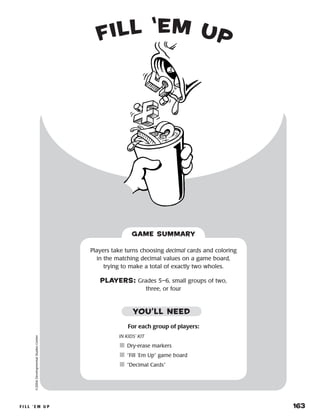 f i l l ‘ e m u p 	 163
fill ‘em up©2004DevelopmentalStudiesCenter
Players take turns choosing decimal cards and coloring
in the matching decimal values on a game board,
trying to make a total of exactly two wholes.
PLAYERS: Grades 5–6, small groups of two,
three, or four
GAME SUMMARY
For each group of players:
IN KIDS’ KIT
	Dry-erase markers
	“Fill ‘Em Up” game board
	“Decimal Cards”
YOU’LL NEED
 
