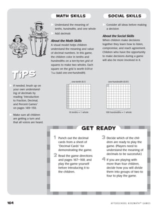 164	 A F T E R S C H O O L K I D Z M AT H ™ G A M E S
	Understand the meaning of
tenths, hundredths, and one whole
	Add decimals
About the Math Skills
A visual model helps children
understand the meaning and value
of decimal numbers. In this game,
the children color in tenths and
hundredths on a ten-by-ten grid of
squares to make two wholes. Each
square on the grid is worth 0.01or
1
⁄100 (said one one-hundredth).
	Consider all ideas before making
a decision
About the Social Skills
When children make decisions
together they learn how to listen,
compromise, and reach agreement.
Children who have the opportunity
to make decisions during a game
will also be more involved in it.
	If needed, brush up on
your own understand-
ing of decimals by
reading “Introduction
to Fraction, Decimal,
and Percent Games”
on pages 149–150.
	Make sure all children
are getting a turn and
that all voices are heard.
Get ready
	1	 Punch out the decimal
cards from a sheet of
“Decimal Cards” for
demonstrating the game.
2	 Read the game directions
and pages 167–168, and
play the game yourself
before introducing it to
the children.
3	 Decide which of the chil-
dren are ready to play the
game. (Players need to
understand the meaning of
decimals to be successful.)
4	If you are playing with
more than four children,
decide how you will divide
them into groups of two to
four to play the game.
one-tenth (0.1)
10 tenths = 1 whole
one-hundredth (0.01)
100 hundredths = 1 whole
MATH SKILLS SOCIAL SKILLS
 