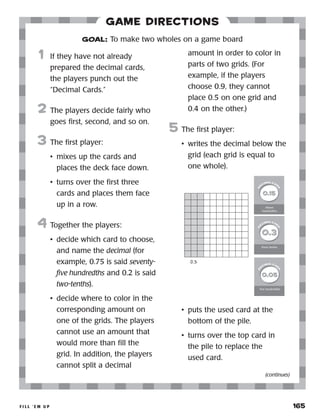 f i l l ‘ e m u p 	 165
Game Directions
	1	 If they have not already
prepared the decimal cards,
the players punch out the
“Decimal Cards.”
2	 The players decide fairly who
goes first, second, and so on.
3	 The first player:
•	 mixes up the cards and
places the deck face down.
•	 turns over the first three
cards and places them face
up in a row.
4	 Together the players:
•	 decide which card to choose,
and name the decimal (for
example, 0.75 is said seventy-
five hundredths and 0.2 is said
two-tenths).
•	 decide where to color in the
corresponding amount on
one of the grids. The players
cannot use an amount that
would more than fill the
grid. In addition, the players
cannot split a decimal
amount in order to color in
parts of two grids. (For
example, if the players
choose 0.9, they cannot
place 0.5 on one grid and
0.4 on the other.)
5	 The first player:
•	 writes the decimal below the
grid (each grid is equal to
one whole).
•	 puts the used card at the
bottom of the pile.
•	 turns over the top card in
the pile to replace the
used card.
GOAL: To make two wholes on a game board
0.3
(continues)
 