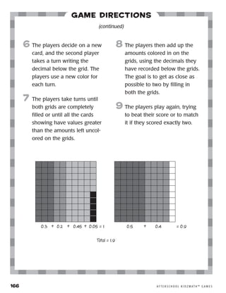 166	 A F T E R S C H O O L K I D Z M AT H ™ G A M E S
Game Directions
6	The players decide on a new
card, and the second player
takes a turn writing the
decimal below the grid. The
players use a new color for
each turn.
7	 The players take turns until
both grids are completely
filled or until all the cards
showing have values greater
than the amounts left uncol-
ored on the grids.
8	The players then add up the
amounts colored in on the
grids, using the decimals they
have recorded below the grids.
The goal is to get as close as
possible to two by filling in
both the grids.
9	The players play again, trying
to beat their score or to match
it if they scored exactly two.
(continued)
0.3 0.2 0.45 0.05+ + + += 1 = 0.90.5 0.4
Total = 1.9
 
