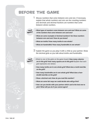 f i l l ‘ e m u p 	 167
Before the Game
	1	 Discuss numbers that come between zero and one. If necessary,
explain that whole numbers and zero are the counting numbers
and decimals and decimal fractions are numbers that come
between whole numbers.
2	 Explain the game as you play it with a child as your partner. Show
the decimal grids as you talk about tenths and hundredths.
•	 What types of numbers come between zero and one? What are some
of the numbers that come between zero and one?
•	 What are some examples of decimal numbers? Are these numbers
between zero and one? How do you know?
•	 What are tenths? How many tenths in one whole?
•	 What are hundredths? How many hundredths in one whole?
talk
about
•	 (Point to one of the grids on the game board.) How many columns
are in this grid? How many squares are in this grid? (Explain that each
grid represents one whole.)
•	 How many tenths are in one whole grid? What does a tenth look like
on the grid?
•	 How many hundredths are in one whole grid? What does a hun-
dredth look like on the grid?
•	 Show a decimal card. How do you read this number?
•	 What are some fair ways we could decide who will go first?
•	 How can you decide with your partner which card is the best one to
pick? What will you do if you cannot agree?
talk
about
 