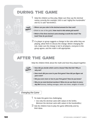 168	 A F T E R S C H O O L K I D Z M AT H ™ G A M E S
Help the children think about the math and how they played together.
after the Game
Changing the Game
	1	 To make the game less challenging:
		 •	Use only the decimal cards with values in the tenths.
(Remove the decimal cards with values in the hundredths.)
2	 Ask the children how to play the game differently and try
their ideas.
•	 How did you decide which card to choose? Was that fair? Why or 	
why not?
•	 How much did you score in your first game? How did you figure out
your score?
•	 Did you score more or less in your first game? How do you know?
•	 Why do we need decimal numbers? When do we use them in every-
day life? (money, batting averages, swim race times, weights of foods)
talk
about
1	 Help the children as they play. Make sure they say the decimal
names correctly (for example, 0.85 is said “eighty-five hundredths”
and 0.2 is said “two-tenths”).
2	 If a player or group suggests a change in the rules while they are
playing, allow them to discuss the change. Before changing the
rule, make sure the change is fair to all players, everyone in the
group agrees, and the math is still appropriate.
•	 Where can you color in the decimal amount for that card?
•	 (Point to one of the grids.) How much is this whole grid worth?
•	 Which of the three decimal cards showing is worth the most? The
least? How do you know?
talk
about
during the Game
 