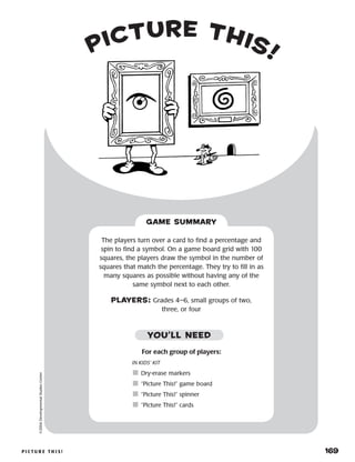 p i c t u r e t h i s ! 	 169
picture this!
©2004DevelopmentalStudiesCenter
For each group of players:
IN KIDS’ KIT
	Dry-erase markers
	“Picture This!” game board
	“Picture This!” spinner
	“Picture This!” cards
The players turn over a card to find a percentage and
spin to find a symbol. On a game board grid with 100
squares, the players draw the symbol in the number of
squares that match the percentage. They try to fill in as
many squares as possible without having any of the
same symbol next to each other.
PLAYERS: Grades 4–6, small groups of two,
three, or four
GAME SUMMARY
YOU’LL NEED
 