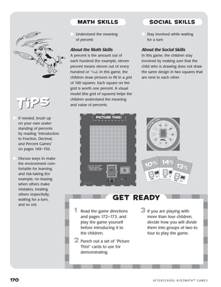 170	 A F T E R S C H O O L K I D Z M AT H ™ G A M E S
	Understand the meaning
of percents
About the Math Skills
A percent is the amount out of
each hundred (for example, eleven
percent means eleven out of every
hundred or 11
⁄100). In this game, the
children draw pictures to fill in a grid
of 100 squares. Each square on the
grid is worth one percent. A visual
model (the grid of squares) helps the
children understand the meaning
and value of percents.
	Stay involved while waiting
for a turn
About the Social Skills
In this game, the children stay
involved by making sure that the
child who is drawing does not draw
the same design in two squares that
are next to each other.
	If needed, brush up
on your own under-
standing of percents
by reading “Introduction
to Fraction, Decimal,
and Percent Games”
on pages 149–150.
	Discuss ways to make
the environment com-
fortable for learning
and risk-taking (for
example, no teasing
when others make
mistakes, treating
others respectfully,
waiting for a turn,
and so on).
Get ready
	1	 Read the game directions
and pages 172–173, and
play the game yourself
before introducing it to
the children.
2	 Punch out a set of “Picture
This!” cards to use for
demonstrating.
3	 If you are playing with
more than four children,
decide how you will divide
them into groups of two to
four to play the game.
10%10% 14%14%
13%13%
MATH SKILLS SOCIAL SKILLS
 