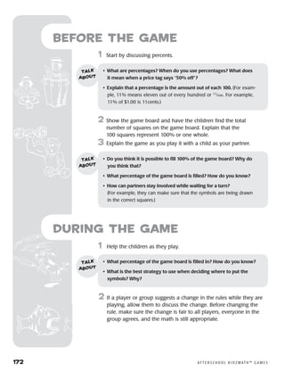 172	 A F T E R S C H O O L K I D Z M AT H ™ G A M E S
1	 Help the children as they play.
2	 If a player or group suggests a change in the rules while they are
playing, allow them to discuss the change. Before changing the
rule, make sure the change is fair to all players, everyone in the
group agrees, and the math is still appropriate.
Before the Game
	1	 Start by discussing percents.
2	 Show the game board and have the children find the total
number of squares on the game board. Explain that the
100 squares represent 100% or one whole.
3	 Explain the game as you play it with a child as your partner.
•	 What are percentages? When do you use percentages? What does 	
it mean when a price tag says “50% off”?
•	 Explain that a percentage is the amount out of each 100. (For exam-
ple, 11% means eleven out of every hundred or 11
⁄100. For example,
11% of $1.00 is 11cents.)
talk
about
•	 Do you think it is possible to fill 100% of the game board? Why do 	
you think that?
•	 What percentage of the game board is filled? How do you know?
•	 How can partners stay involved while waiting for a turn? 	
(For example, they can make sure that the symbols are being drawn
in the correct squares.)
talk
about
•	 What percentage of the game board is filled in? How do you know?
•	 What is the best strategy to use when deciding where to put the 	
symbols? Why?
talk
about
during the Game
 
